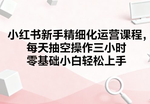 小红书新手精细化运营课程，每天抽空操作三小时，零基础小白轻松上手-梦凌网创