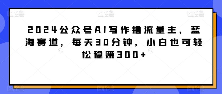2024公众号AI写作撸流量主，蓝海赛道，每天30分钟，小白也可轻松稳赚300+【揭秘】-梦凌网创