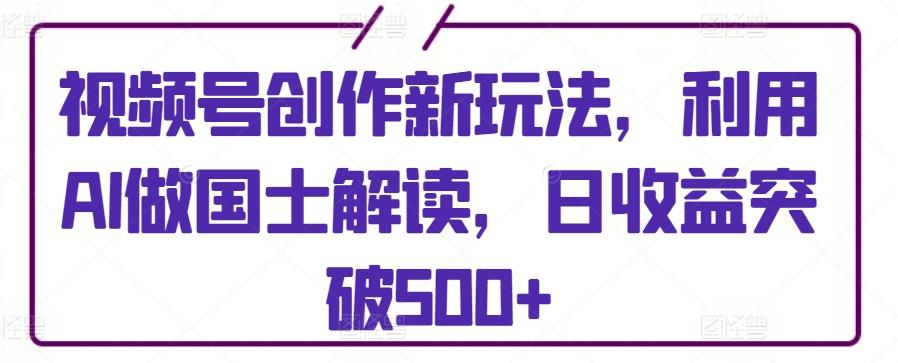 视频号创作新玩法，利用AI做国士解读，日收益突破500+【揭秘】-梦凌网创