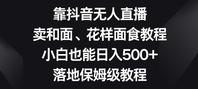 靠抖音无人直播，卖和面、花样面试教程，小白也能日入500+，落地保姆级教程【揭秘】-梦凌网创