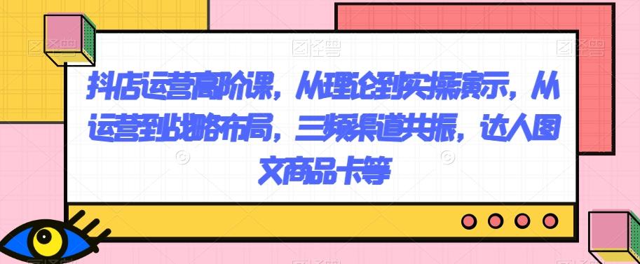 抖店运营高阶课，从理论到实操演示，从运营到战略布局，三频渠道共振，达人图文商品卡等-梦凌网创