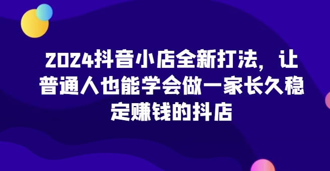 2024抖音小店全新打法，让普通人也能学会做一家长久稳定赚钱的抖店(更新)-梦凌网创