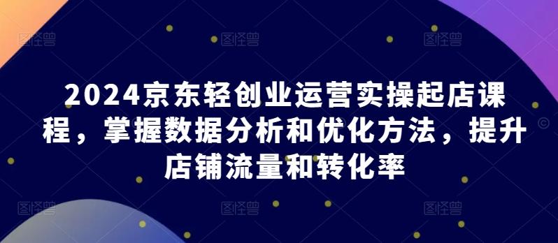 2024京东轻创业运营实操起店课程，掌握数据分析和优化方法，提升店铺流量和转化率-梦凌网创
